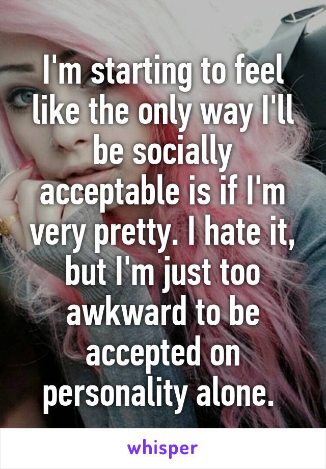 I'm starting to feel like the only way I'll be socially acceptable is if I'm very pretty. I hate it, but I'm just too awkward to be accepted on personality alone. 