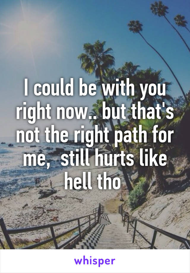 I could be with you right now.. but that's not the right path for me,  still hurts like hell tho 