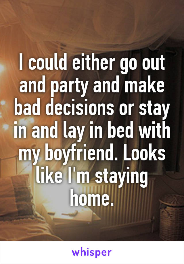 I could either go out and party and make bad decisions or stay in and lay in bed with my boyfriend. Looks like I'm staying home.