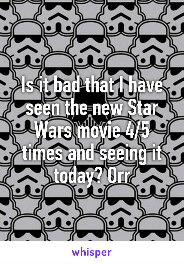 Is it bad that I have seen the new Star Wars movie 4/5 times and seeing it today? Orr