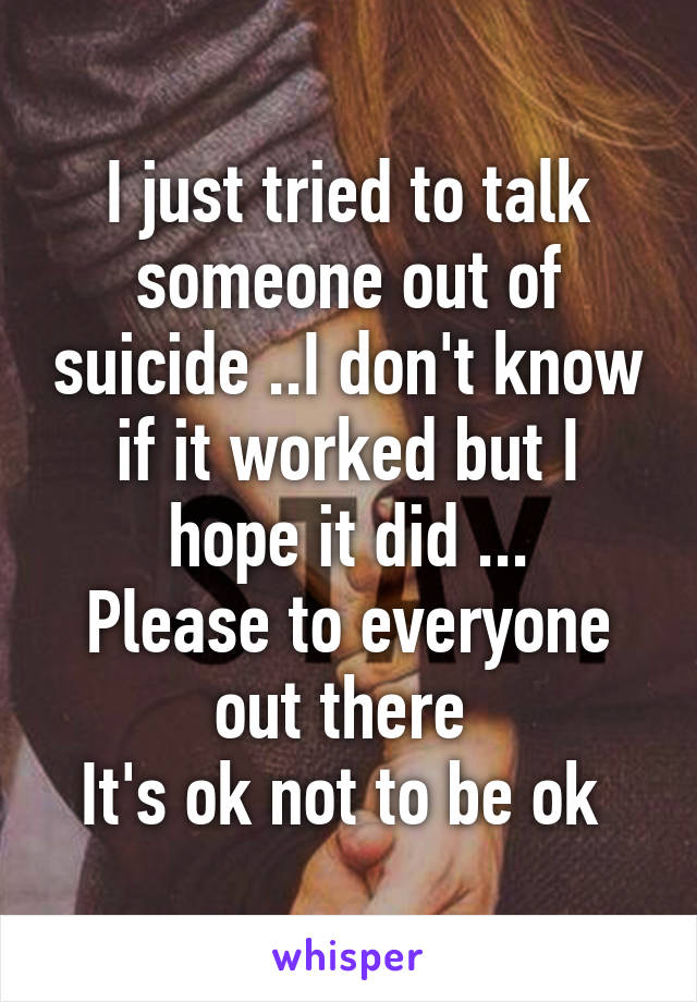 I just tried to talk someone out of suicide ..I don't know if it worked but I hope it did ...
Please to everyone out there 
It's ok not to be ok 