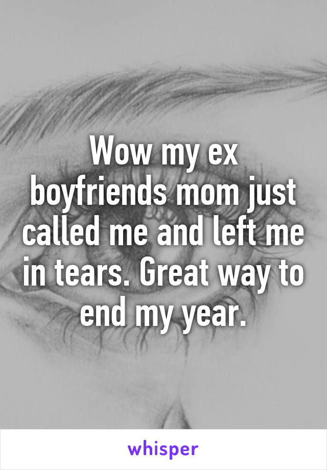 Wow my ex boyfriends mom just called me and left me in tears. Great way to end my year.