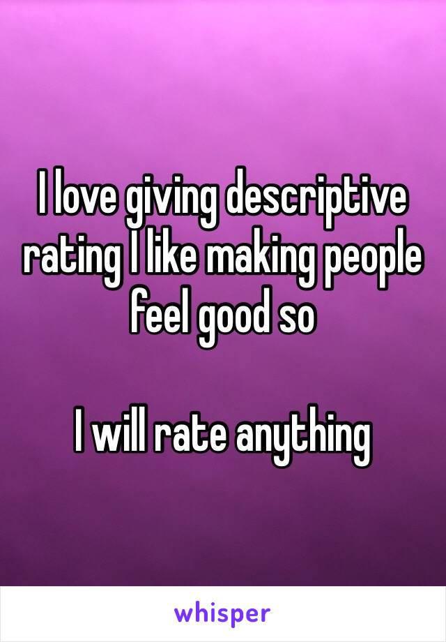 I love giving descriptive rating I like making people feel good so

I will rate anything 