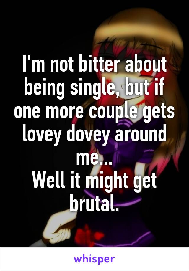 I'm not bitter about being single, but if one more couple gets lovey dovey around me...
Well it might get brutal.