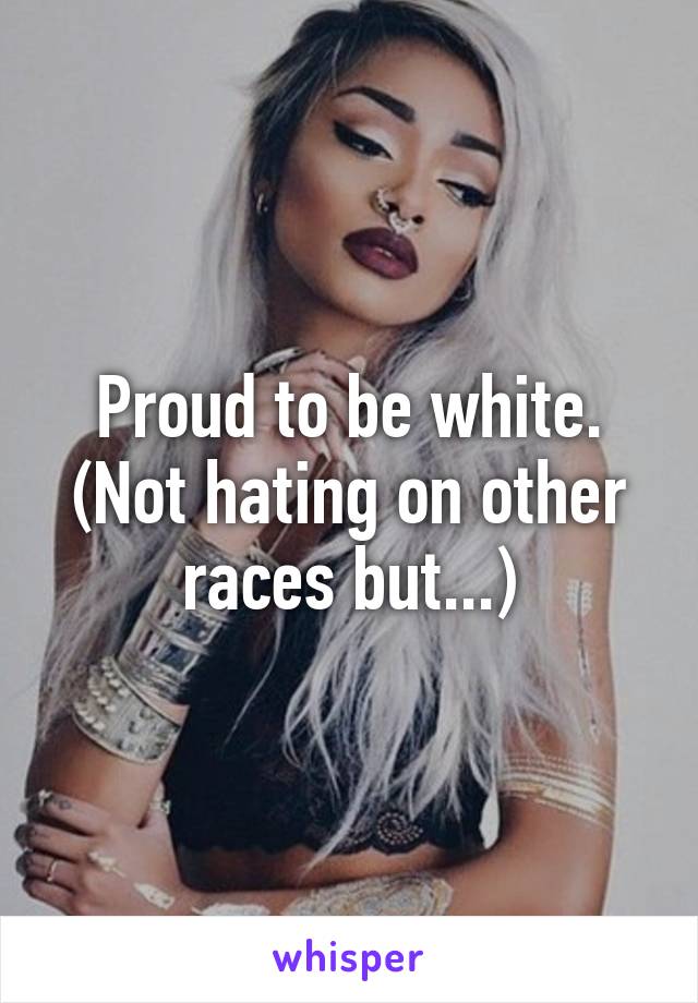 Proud to be white. (Not hating on other races but...)