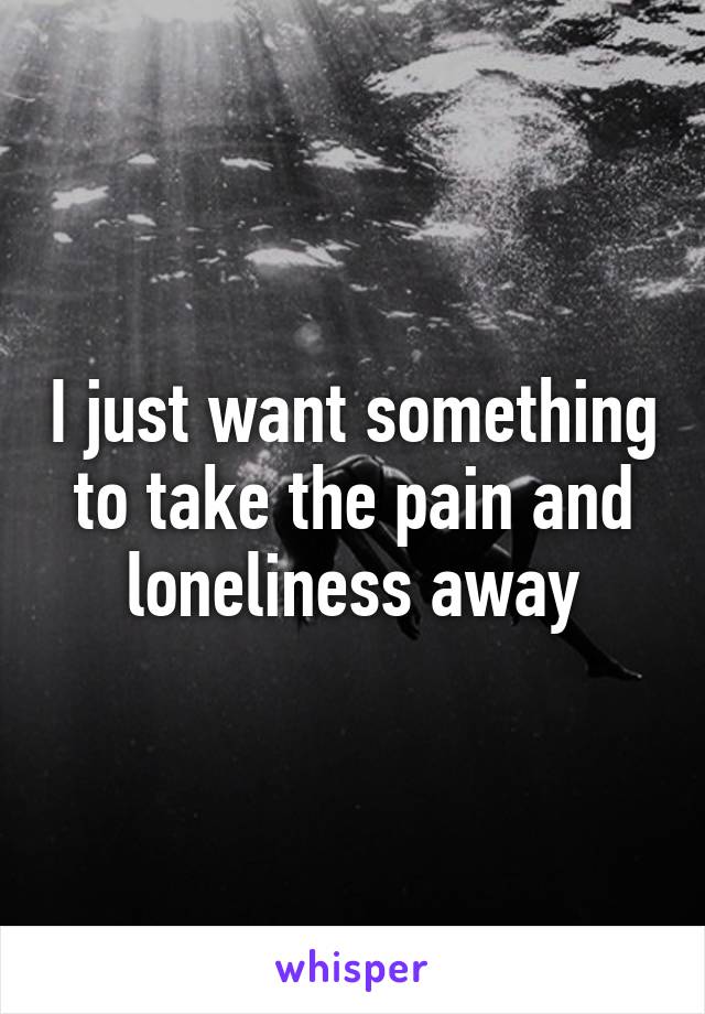 I just want something to take the pain and loneliness away