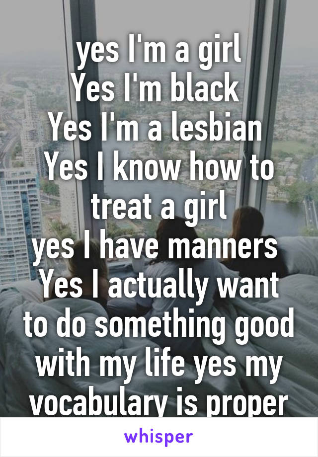 yes I'm a girl
Yes I'm black 
Yes I'm a lesbian 
Yes I know how to treat a girl
yes I have manners 
Yes I actually want to do something good with my life yes my vocabulary is proper