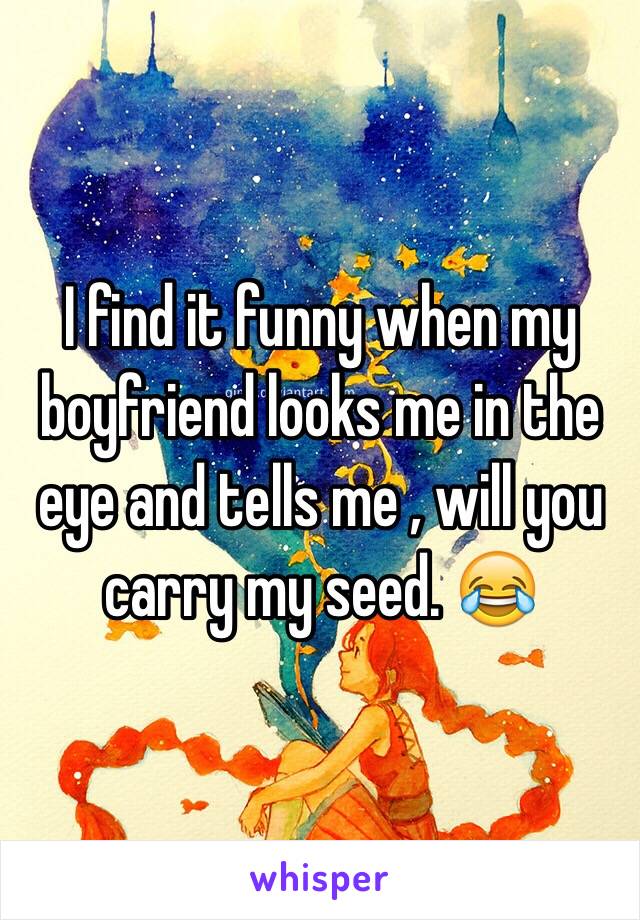 I find it funny when my boyfriend looks me in the eye and tells me , will you carry my seed. 😂 