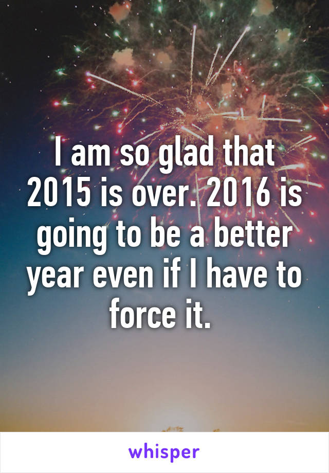 I am so glad that 2015 is over. 2016 is going to be a better year even if I have to force it. 