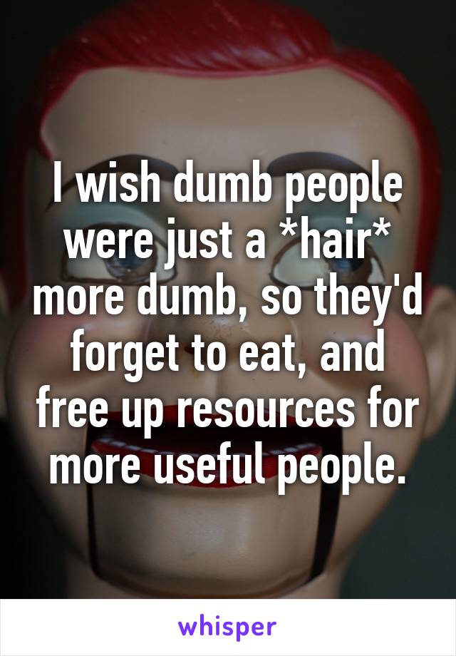 I wish dumb people were just a *hair* more dumb, so they'd forget to eat, and free up resources for more useful people.