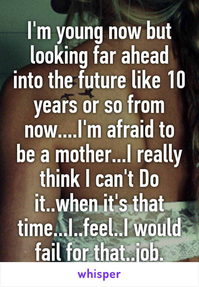 I'm young now but looking far ahead into the future like 10 years or so from now....I'm afraid to be a mother...I really think I can't Do it..when it's that time...I..feel..I would fail for that..job.