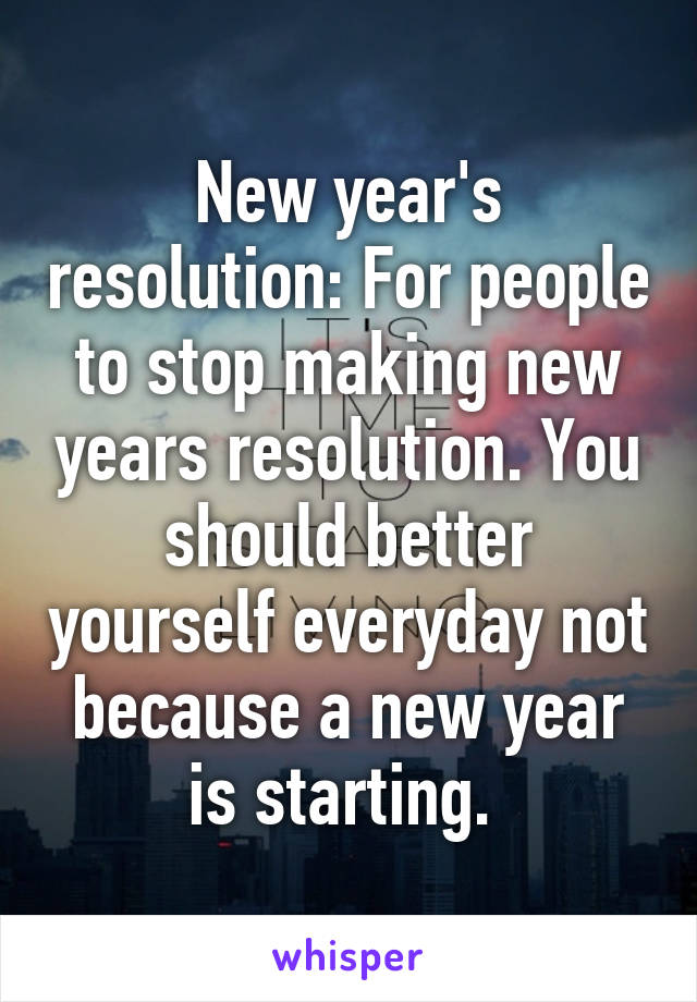 New year's resolution: For people to stop making new years resolution. You should better yourself everyday not because a new year is starting. 