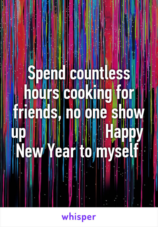 Spend countless hours cooking for friends, no one show up                    Happy  New Year to myself 