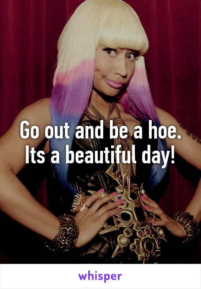 Go out and be a hoe. Its a beautiful day!