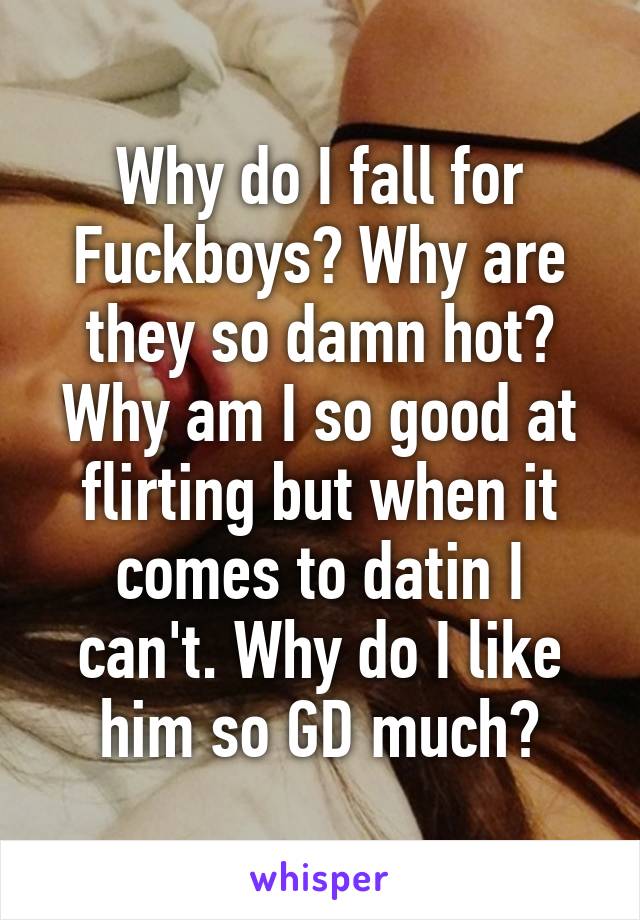 Why do I fall for Fuckboys? Why are they so damn hot? Why am I so good at flirting but when it comes to datin I can't. Why do I like him so GD much?