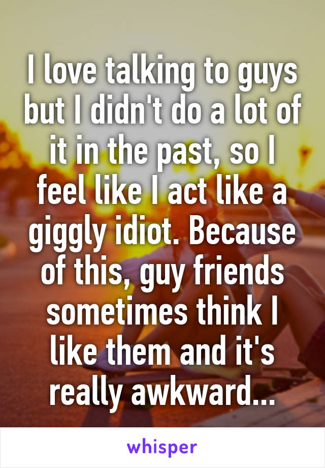 I love talking to guys but I didn't do a lot of it in the past, so I feel like I act like a giggly idiot. Because of this, guy friends sometimes think I like them and it's really awkward...