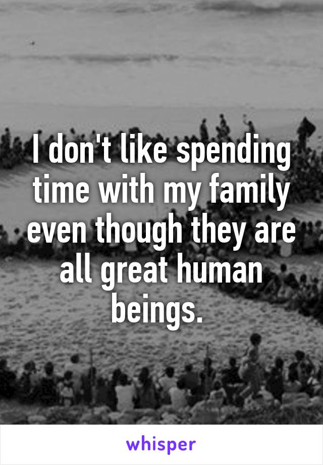 I don't like spending time with my family even though they are all great human beings. 