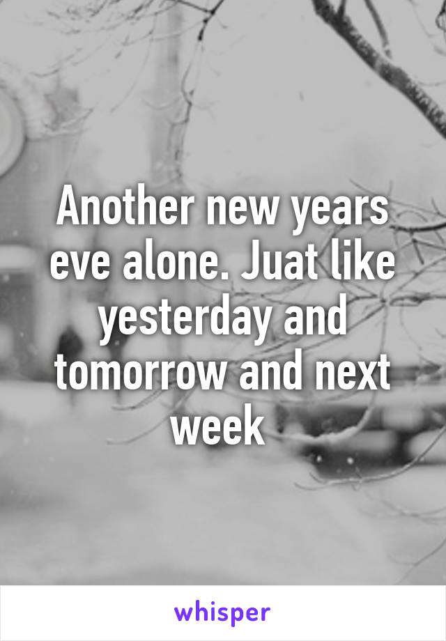 Another new years eve alone. Juat like yesterday and tomorrow and next week 