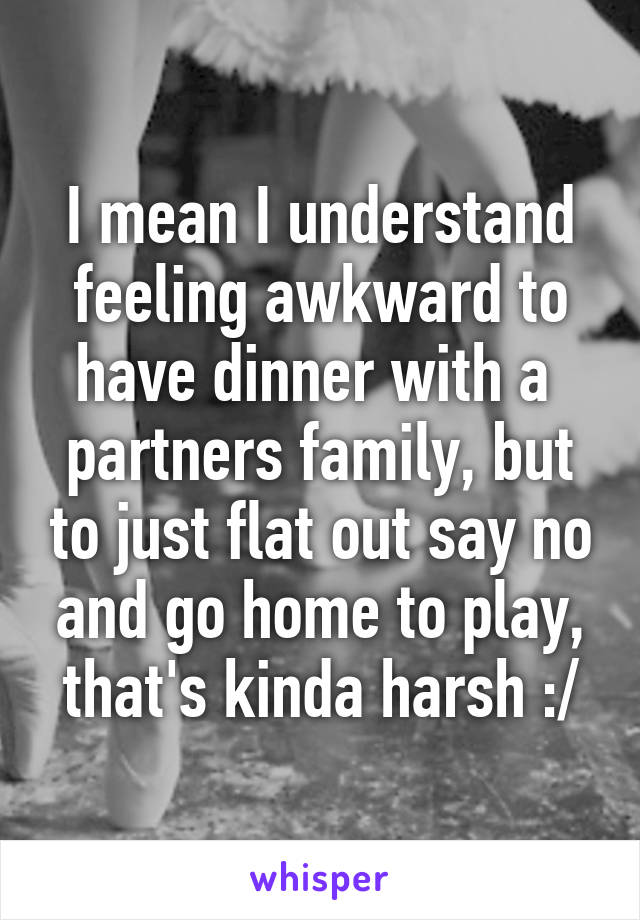 I mean I understand feeling awkward to have dinner with a  partners family, but to just flat out say no and go home to play, that's kinda harsh :/