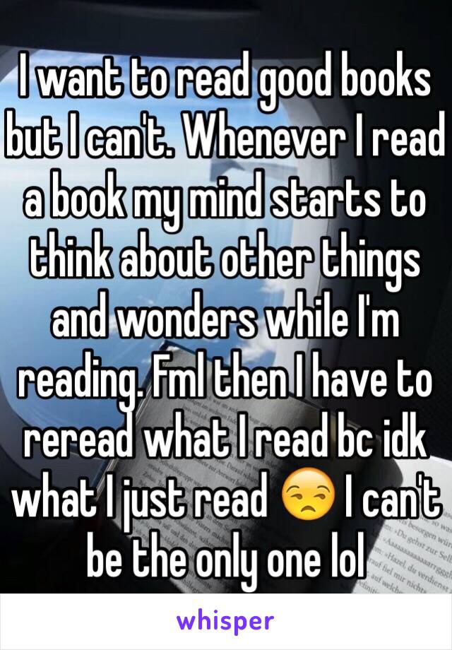 I want to read good books but I can't. Whenever I read a book my mind starts to think about other things and wonders while I'm reading. Fml then I have to reread what I read bc idk what I just read 😒 I can't be the only one lol