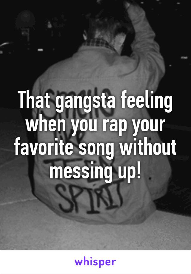 That gangsta feeling when you rap your favorite song without messing up!