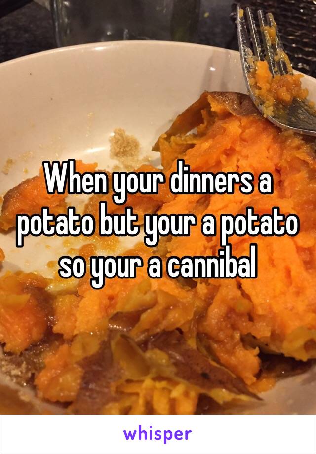 When your dinners a potato but your a potato so your a cannibal