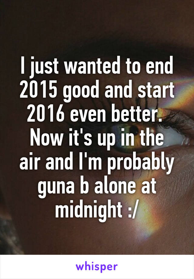 I just wanted to end 2015 good and start 2016 even better. 
Now it's up in the air and I'm probably guna b alone at midnight :/