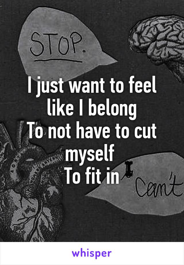 I just want to feel like I belong
To not have to cut myself 
To fit in