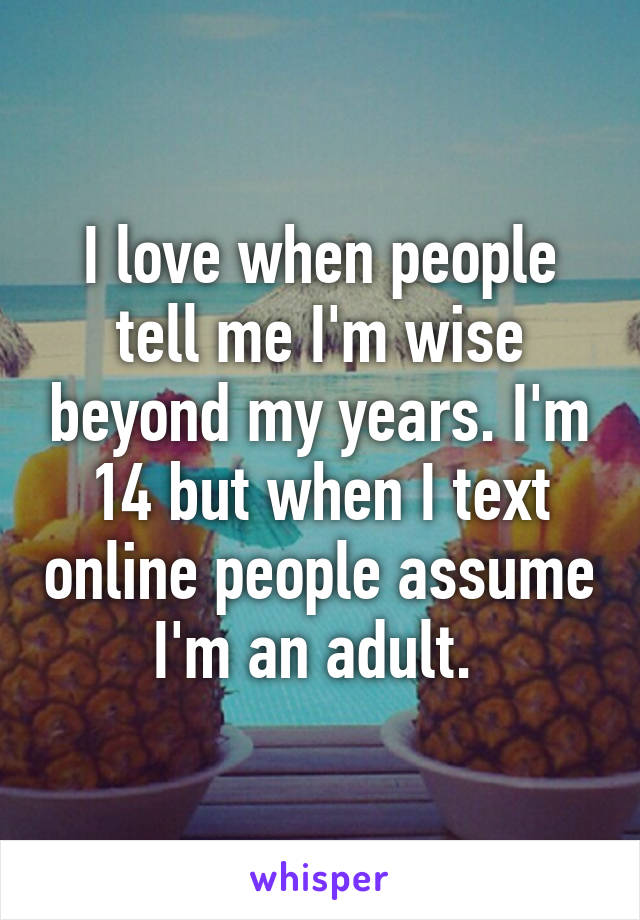 I love when people tell me I'm wise beyond my years. I'm 14 but when I text online people assume I'm an adult. 