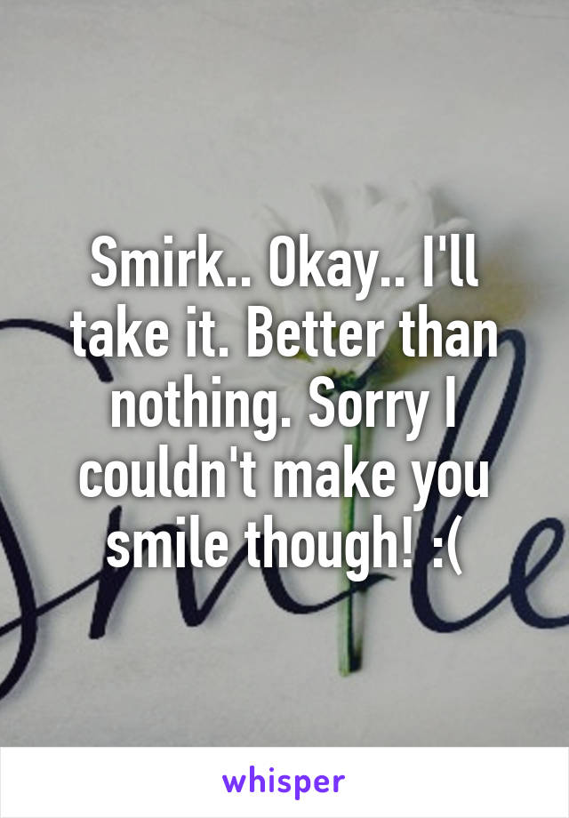 Smirk.. Okay.. I'll take it. Better than nothing. Sorry I couldn't make you smile though! :(