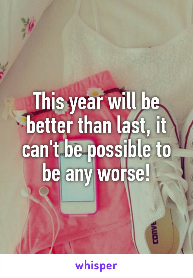 This year will be better than last, it can't be possible to be any worse!