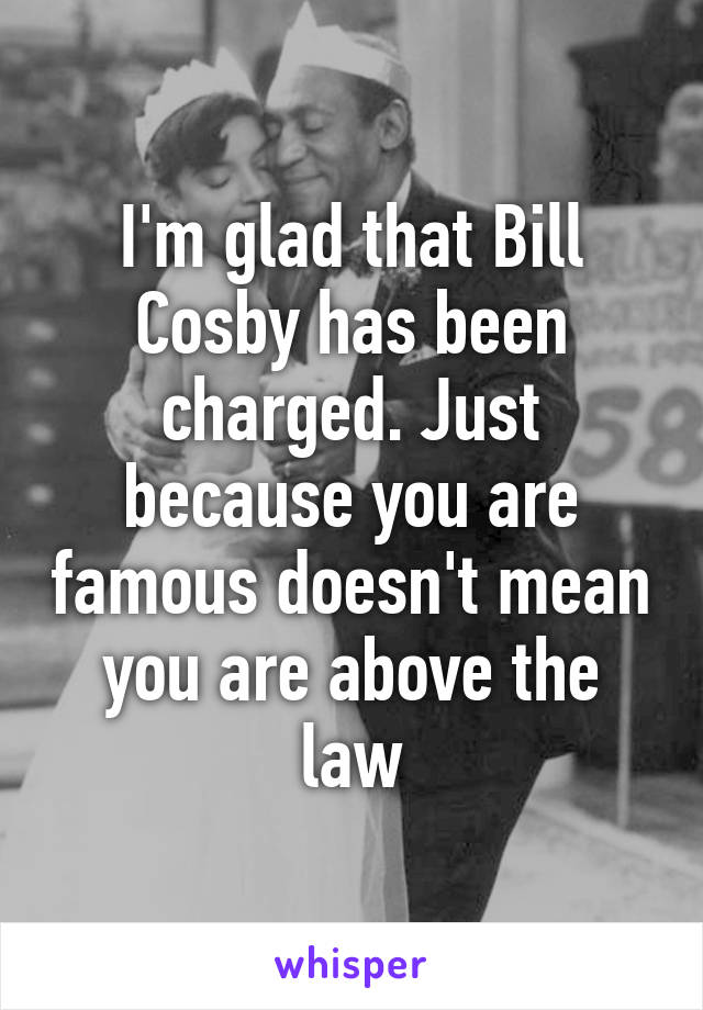 I'm glad that Bill Cosby has been charged. Just because you are famous doesn't mean you are above the law