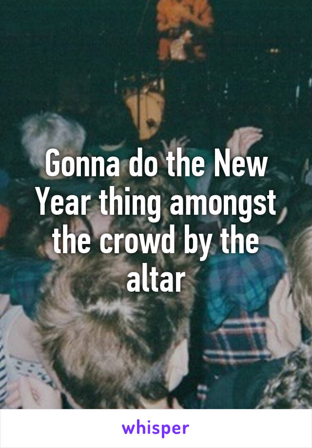 Gonna do the New Year thing amongst the crowd by the altar