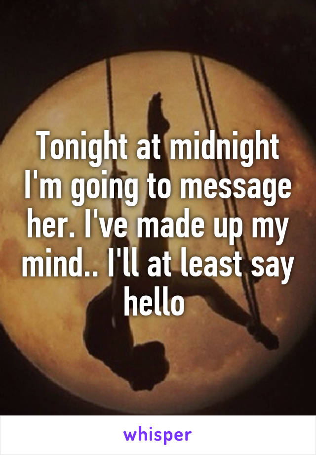 Tonight at midnight I'm going to message her. I've made up my mind.. I'll at least say hello 