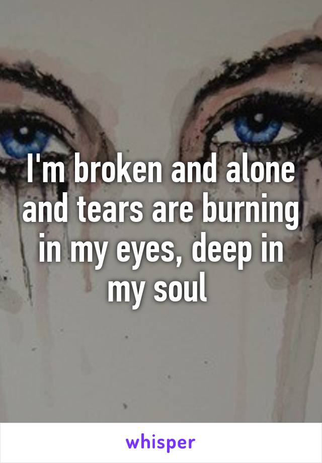 I'm broken and alone and tears are burning in my eyes, deep in my soul 