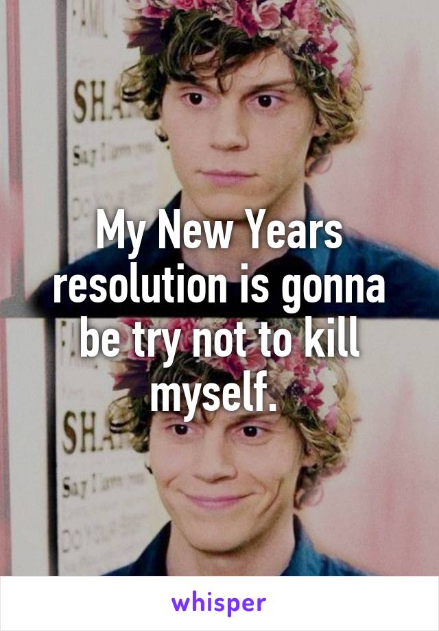 My New Years resolution is gonna be try not to kill myself. 