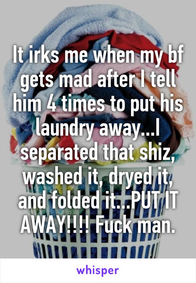 It irks me when my bf gets mad after I tell him 4 times to put his laundry away...I separated that shiz, washed it, dryed it, and folded it...PUT IT AWAY!!!! Fuck man.