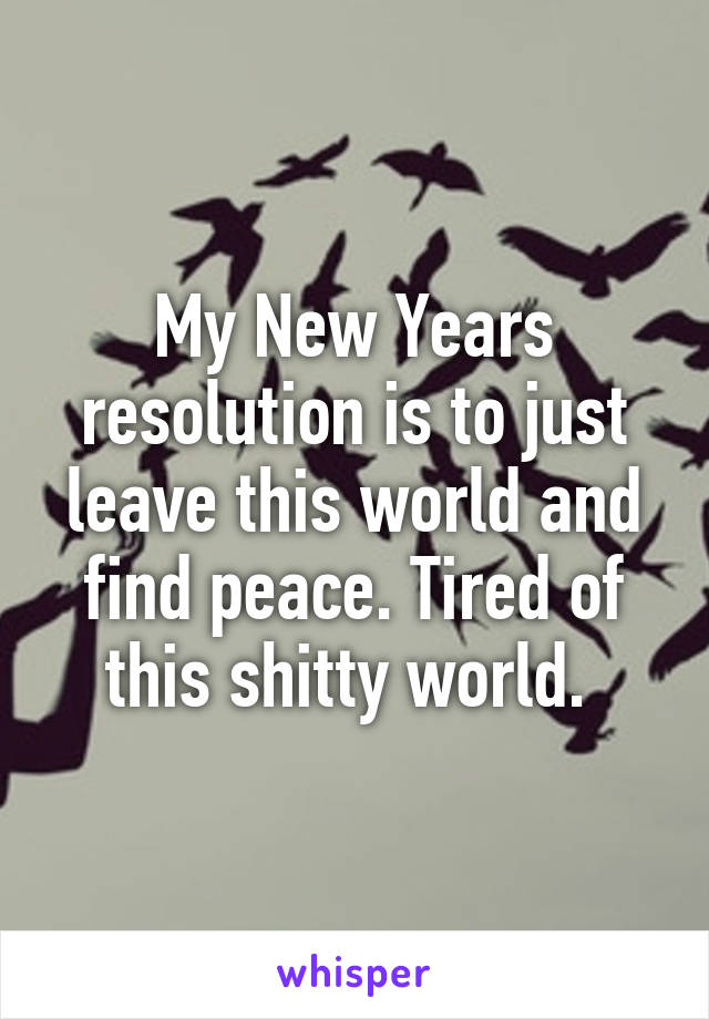 My New Years resolution is to just leave this world and find peace. Tired of this shitty world. 