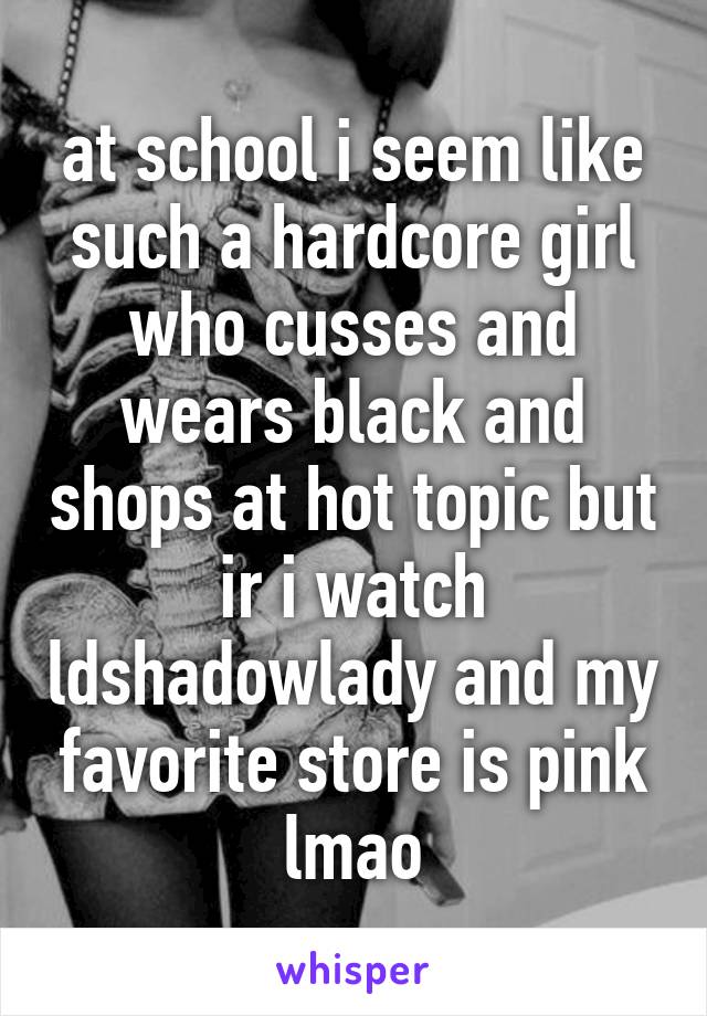 at school i seem like such a hardcore girl who cusses and wears black and shops at hot topic but ir i watch ldshadowlady and my favorite store is pink lmao