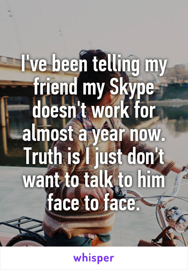 I've been telling my friend my Skype doesn't work for almost a year now.
Truth is I just don't want to talk to him face to face.