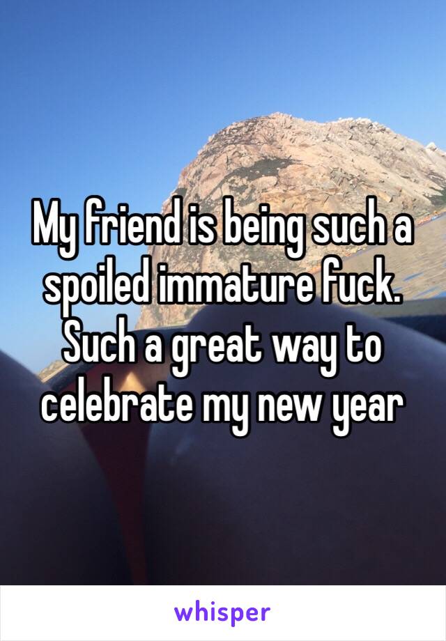 My friend is being such a spoiled immature fuck. Such a great way to celebrate my new year 