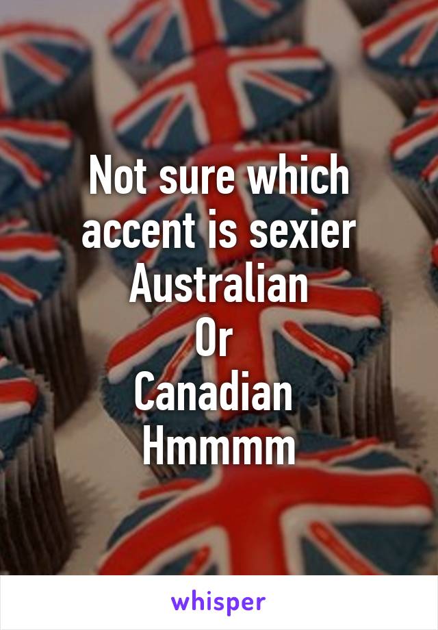 Not sure which accent is sexier
Australian
Or 
Canadian 
Hmmmm