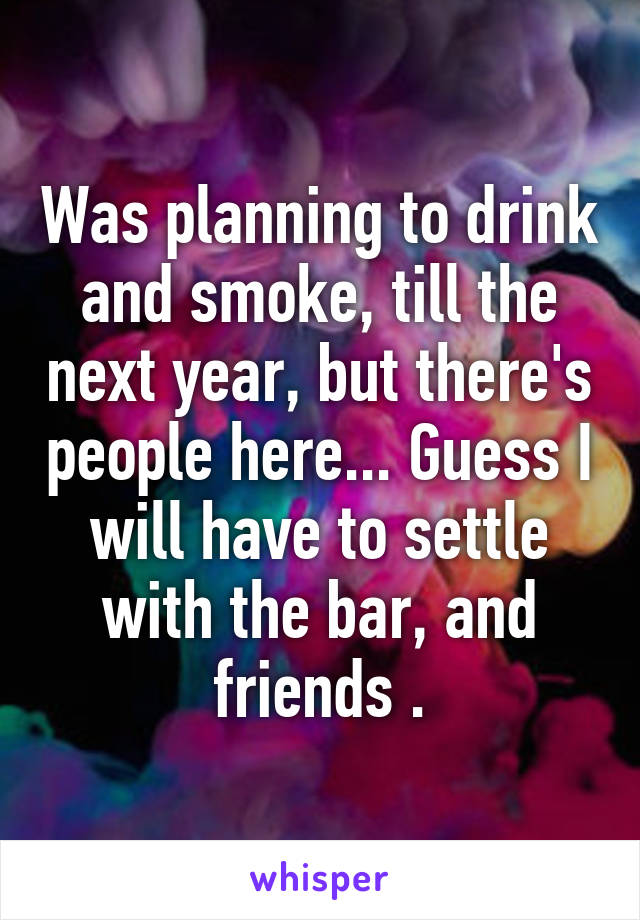 Was planning to drink and smoke, till the next year, but there's people here... Guess I will have to settle with the bar, and friends .