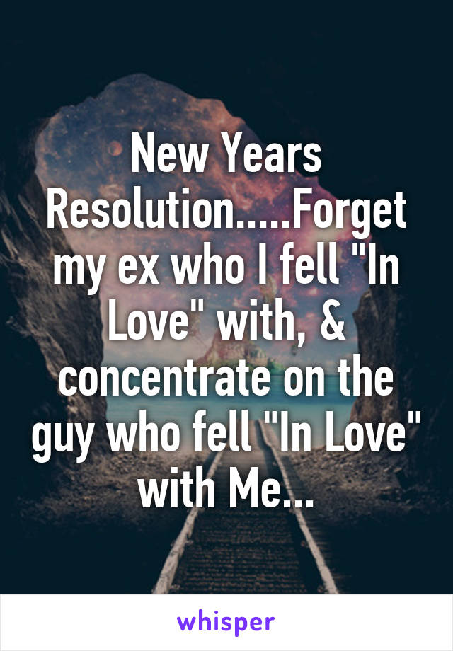 New Years Resolution.....Forget my ex who I fell "In Love" with, & concentrate on the guy who fell "In Love" with Me...