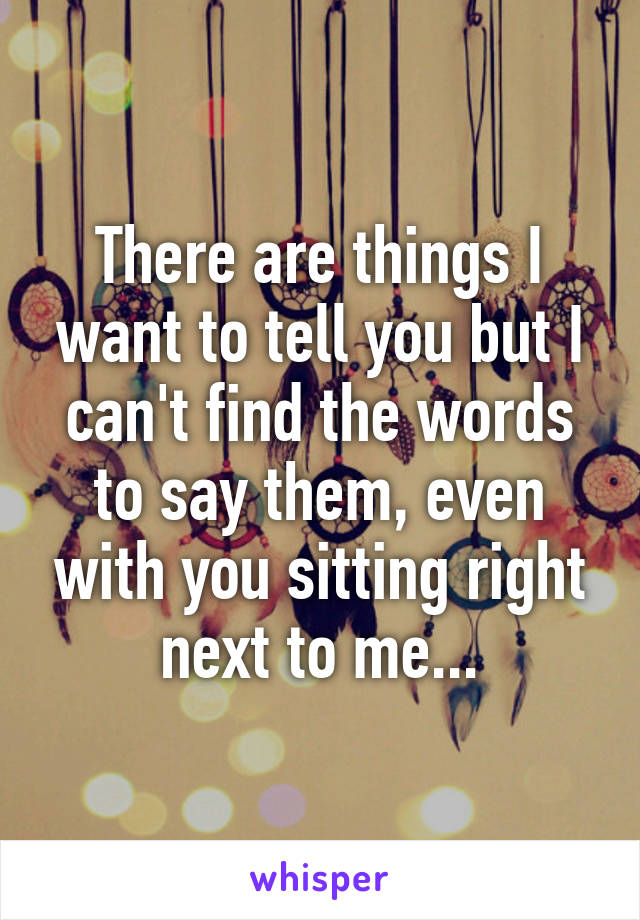 There are things I want to tell you but I can't find the words to say them, even with you sitting right next to me...