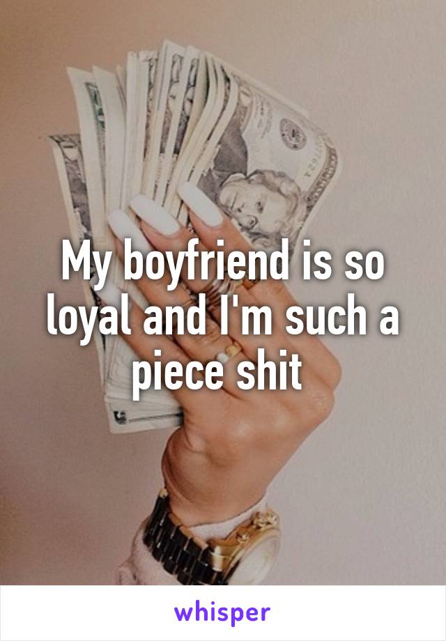 My boyfriend is so loyal and I'm such a piece shit 