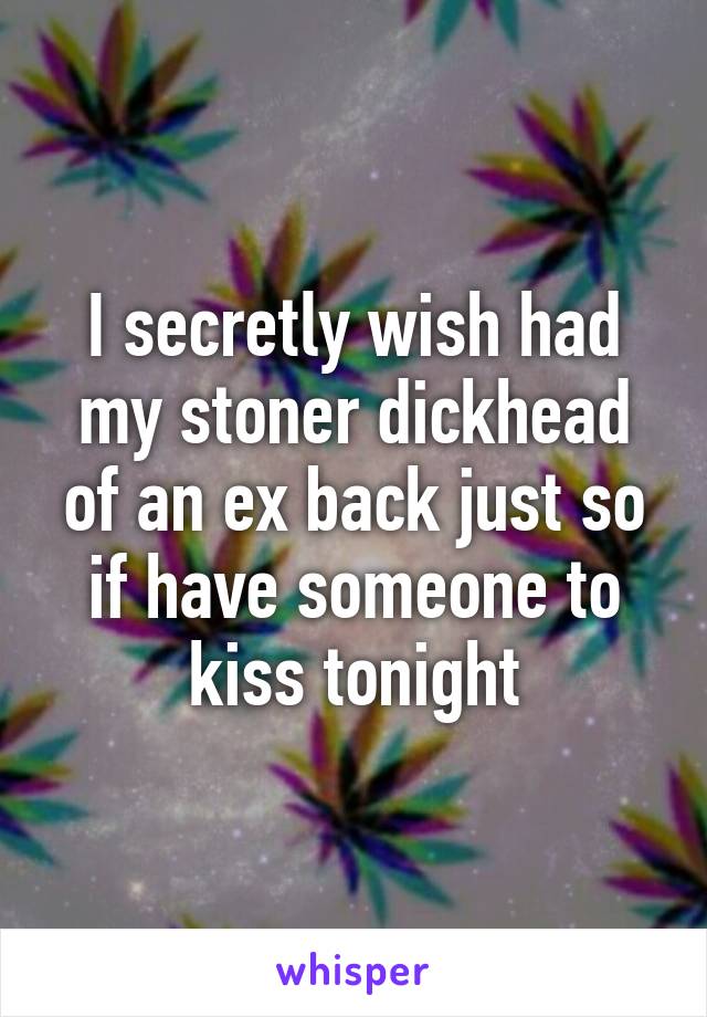 I secretly wish had my stoner dickhead of an ex back just so if have someone to kiss tonight