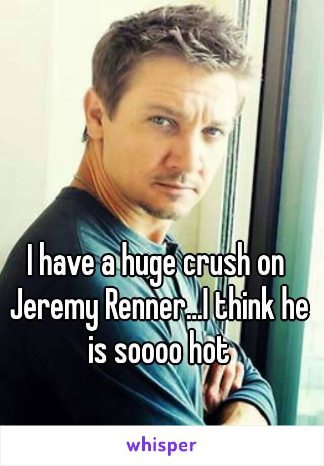 I have a huge crush on Jeremy Renner...I think he is soooo hot