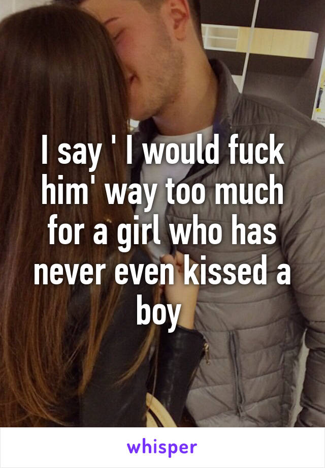 I say ' I would fuck him' way too much for a girl who has never even kissed a boy 