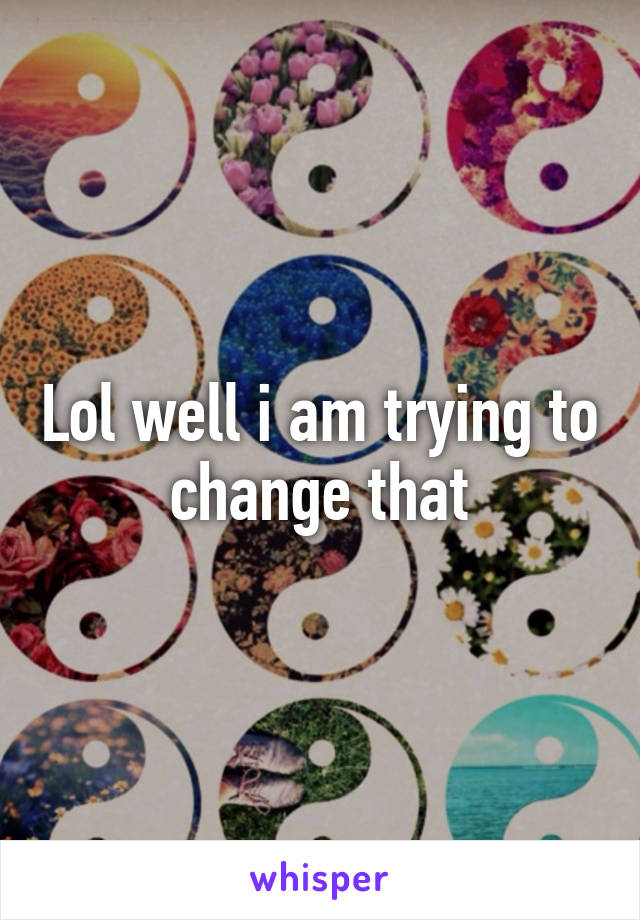 Lol well i am trying to change that